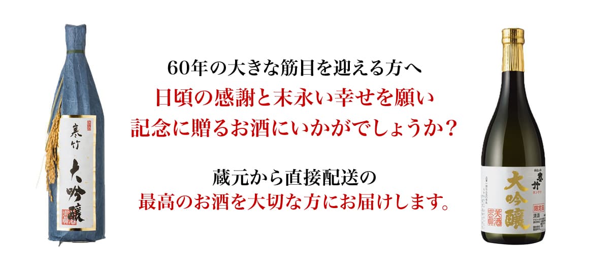60年の大きな節目を迎えたおじいちゃん、おばあちゃん。いつまでも元気でいて欲しいという想いと日頃の感謝も込めて、記念に残る贈り物はいかがですか？蔵元から直接配送の最高のお酒を大切な人に届けます